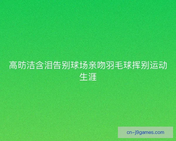 高昉洁含泪告别球场亲吻羽毛球挥别运动生涯
