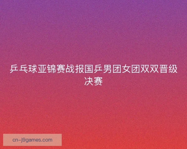 乒乓球亚锦赛战报国乒男团女团双双晋级决赛