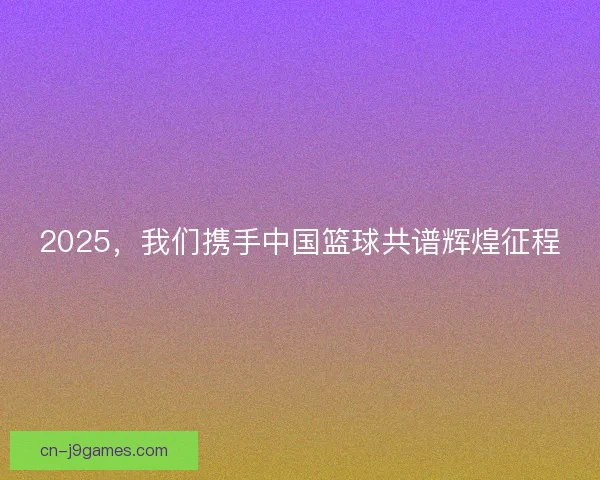 2025，我们携手中国篮球共谱辉煌征程